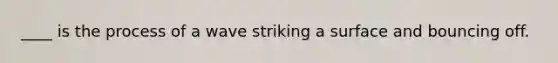 ____ is the process of a wave striking a surface and bouncing off.