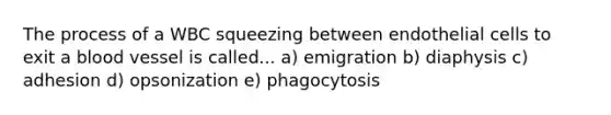 The process of a WBC squeezing between endothelial cells to exit a blood vessel is called... a) emigration b) diaphysis c) adhesion d) opsonization e) phagocytosis