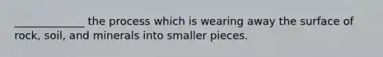 _____________ the process which is wearing away the surface of rock, soil, and minerals into smaller pieces.