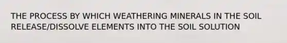 THE PROCESS BY WHICH WEATHERING MINERALS IN THE SOIL RELEASE/DISSOLVE ELEMENTS INTO THE SOIL SOLUTION