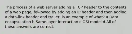 The process of a web server adding a TCP header to the contents of a web page, fol-lowed by adding an IP header and then adding a data-link header and trailer, is an example of what? a.Data encapsulation b.Same-layer interaction c.OSI model d.All of these answers are correct.