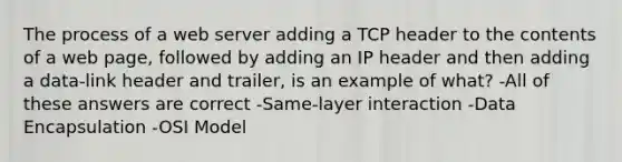 The process of a web server adding a TCP header to the contents of a web page, followed by adding an IP header and then adding a data-link header and trailer, is an example of what? -All of these answers are correct -Same-layer interaction -Data Encapsulation -OSI Model