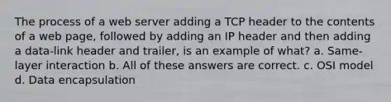 The process of a web server adding a TCP header to the contents of a web page, followed by adding an IP header and then adding a data-link header and trailer, is an example of what? a. Same-layer interaction b. All of these answers are correct. c. OSI model d. Data encapsulation