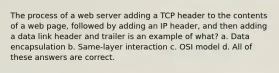 The process of a web server adding a TCP header to the contents of a web page, followed by adding an IP header, and then adding a data link header and trailer is an example of what? a. Data encapsulation b. Same-layer interaction c. OSI model d. All of these answers are correct.