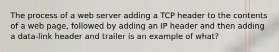 The process of a web server adding a TCP header to the contents of a web page, followed by adding an IP header and then adding a data-link header and trailer is an example of what?