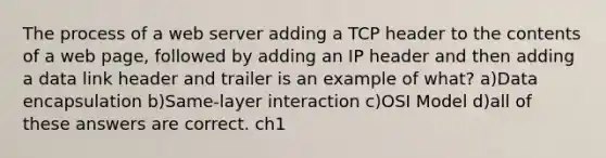 The process of a web server adding a TCP header to the contents of a web page, followed by adding an IP header and then adding a data link header and trailer is an example of what? a)Data encapsulation b)Same-layer interaction c)OSI Model d)all of these answers are correct. ch1