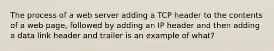 The process of a web server adding a TCP header to the contents of a web page, followed by adding an IP header and then adding a data link header and trailer is an example of what?