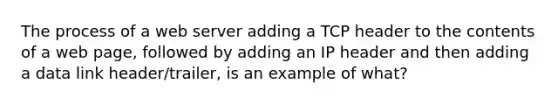 The process of a web server adding a TCP header to the contents of a web page, followed by adding an IP header and then adding a data link header/trailer, is an example of what?