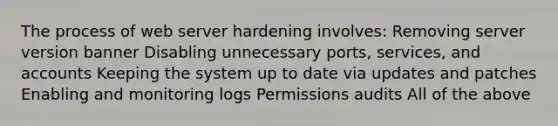 The process of web server hardening involves: Removing server version banner Disabling unnecessary ports, services, and accounts Keeping the system up to date via updates and patches Enabling and monitoring logs Permissions audits All of the above