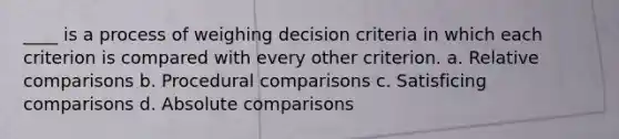 ____ is a process of weighing decision criteria in which each criterion is compared with every other criterion. a. Relative comparisons b. Procedural comparisons c. Satisficing comparisons d. Absolute comparisons