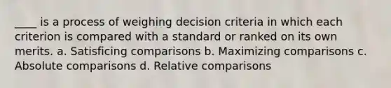 ____ is a process of weighing decision criteria in which each criterion is compared with a standard or ranked on its own merits. a. Satisficing comparisons b. Maximizing comparisons c. Absolute comparisons d. Relative comparisons