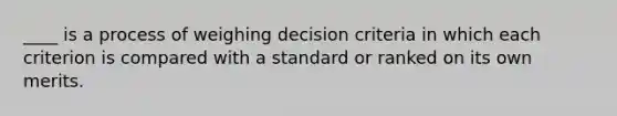 ____ is a process of weighing decision criteria in which each criterion is compared with a standard or ranked on its own merits.