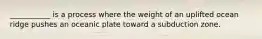 ___________ is a process where the weight of an uplifted ocean ridge pushes an oceanic plate toward a subduction zone.