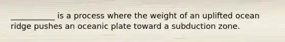 ___________ is a process where the weight of an uplifted ocean ridge pushes an oceanic plate toward a subduction zone.
