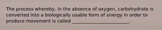 The process whereby, in the absence of oxygen, carbohydrate is converted into a biologically usable form of energy in order to produce movement is called _________________________.