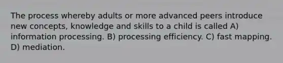 The process whereby adults or more advanced peers introduce new concepts, knowledge and skills to a child is called A) information processing. B) processing efficiency. C) fast mapping. D) mediation.