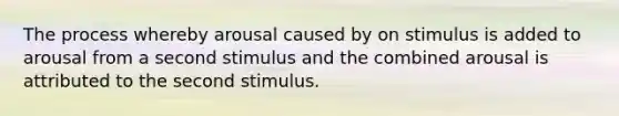 The process whereby arousal caused by on stimulus is added to arousal from a second stimulus and the combined arousal is attributed to the second stimulus.