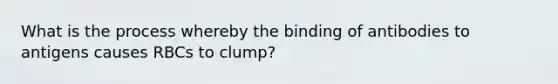 What is the process whereby the binding of antibodies to antigens causes RBCs to clump?