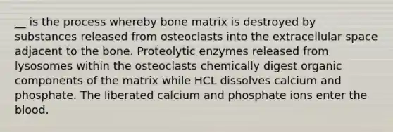 __ is the process whereby bone matrix is destroyed by substances released from osteoclasts into the extracellular space adjacent to the bone. Proteolytic enzymes released from lysosomes within the osteoclasts chemically digest organic components of the matrix while HCL dissolves calcium and phosphate. The liberated calcium and phosphate ions enter the blood.