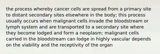 the process whereby cancer cells are spread from a primary site to distant secondary sites elsewhere in the body; this process usually occurs when malignant cells invade the bloodstream or lymph system and are transported to a secondary site where they become lodged and form a neoplasm; malignant cells carried in the bloodstream can lodge in highly vascular depends on the viability and the receptivity of the organ