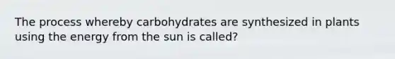 The process whereby carbohydrates are synthesized in plants using the energy from the sun is called?