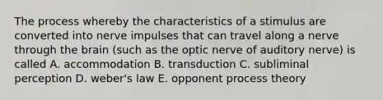 The process whereby the characteristics of a stimulus are converted into nerve impulses that can travel along a nerve through <a href='https://www.questionai.com/knowledge/kLMtJeqKp6-the-brain' class='anchor-knowledge'>the brain</a> (such as the optic nerve of auditory nerve) is called A. accommodation B. transduction C. subliminal perception D. weber's law E. opponent process theory