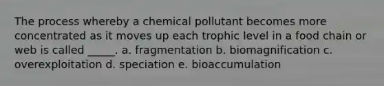 The process whereby a chemical pollutant becomes more concentrated as it moves up each trophic level in a food chain or web is called _____. a. fragmentation b. biomagnification c. overexploitation d. speciation e. bioaccumulation