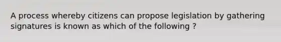 A process whereby citizens can propose legislation by gathering signatures is known as which of the following ?