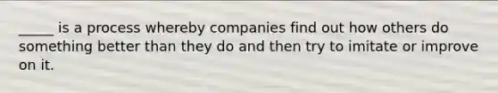 _____ is a process whereby companies find out how others do something better than they do and then try to imitate or improve on it.