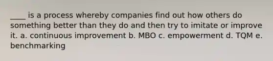 ____ is a process whereby companies find out how others do something better than they do and then try to imitate or improve it. a. continuous improvement b. MBO c. empowerment d. TQM e. benchmarking