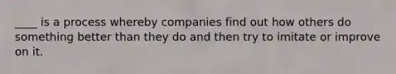 ____ is a process whereby companies find out how others do something better than they do and then try to imitate or improve on it.