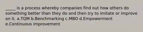 _____ is a process whereby companies find out how others do something better than they do and then try to imitate or improve on it. a.TQM b.Benchmarking c.MBO d.Empowerment e.Continuous improvement