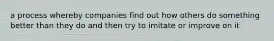a process whereby companies find out how others do something better than they do and then try to imitate or improve on it