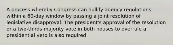 A process whereby Congress can nullify agency regulations within a 60-day window by passing a joint resolution of legislative disapproval. The president's approval of the resolution or a two-thirds majority vote in both houses to overrule a presidential veto is also required