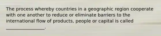 The process whereby countries in a geographic region cooperate with one another to reduce or eliminate barriers to the international flow of products, people or capital is called _________________.