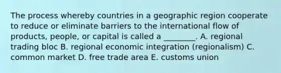 The process whereby countries in a geographic region cooperate to reduce or eliminate barriers to the international flow of​ products, people, or capital is called a​ ________. A. regional trading bloc B. regional economic integration​ (regionalism) C. common market D. free trade area E. customs union