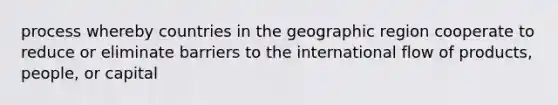 process whereby countries in the geographic region cooperate to reduce or eliminate barriers to the international flow of products, people, or capital