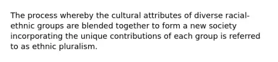 The process whereby the cultural attributes of diverse racial-ethnic groups are blended together to form a new society incorporating the unique contributions of each group is referred to as ethnic pluralism.