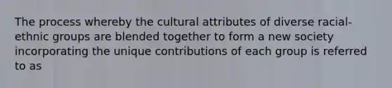 The process whereby the cultural attributes of diverse racial-ethnic groups are blended together to form a new society incorporating the unique contributions of each group is referred to as