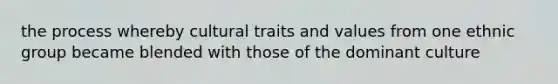 the process whereby cultural traits and values from one ethnic group became blended with those of the dominant culture