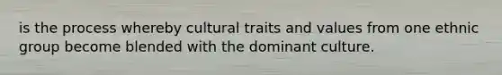 is the process whereby cultural traits and values from one ethnic group become blended with the dominant culture.