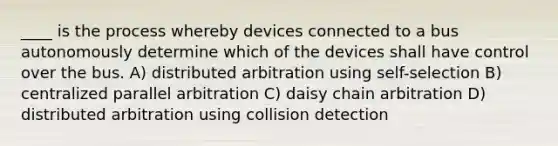 ____ is the process whereby devices connected to a bus autonomously determine which of the devices shall have control over the bus. A) distributed arbitration using self-selection B) centralized parallel arbitration C) daisy chain arbitration D) distributed arbitration using collision detection