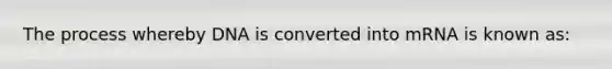 The process whereby DNA is converted into mRNA is known as: