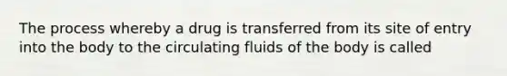 The process whereby a drug is transferred from its site of entry into the body to the circulating fluids of the body is called