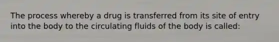 The process whereby a drug is transferred from its site of entry into the body to the circulating fluids of the body is called: