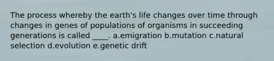 The process whereby the earth's life changes over time through changes in genes of populations of organisms in succeeding generations is called ____. a.emigration b.mutation c.natural selection d.evolution e.genetic drift