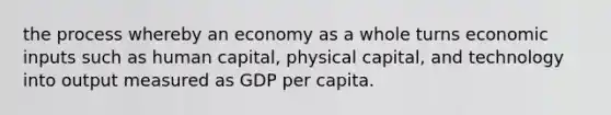 the process whereby an economy as a whole turns economic inputs such as human capital, physical capital, and technology into output measured as GDP per capita.