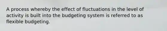 A process whereby the effect of fluctuations in the level of activity is built into the budgeting system is referred to as flexible budgeting.