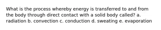 What is the process whereby energy is transferred to and from the body through direct contact with a solid body called? a. radiation b. convection c. conduction d. sweating e. evaporation