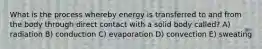 What is the process whereby energy is transferred to and from the body through direct contact with a solid body called? A) radiation B) conduction C) evaporation D) convection E) sweating